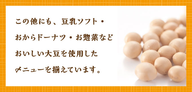 この他にも、豆乳ソフト・おからドーナツ・お惣菜などおいしい大豆を使用したメニューを揃えています。